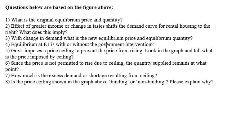 Questions below are based on the figure above:
1) What is the original equilibrium price and quantity?
2) Effect of greater income or change in tastes shifts the demand curve for rental housing to the
right? What does this imply?
3) With change in demand what is the new equilibrium price and equilibrium quantity?
4) Equilibrium at E1 is with or without the government intervention?
5) Govt. imposes a price ceiling to prevent the price from rising. Look in the graph and tell what
is the price imposed by ceiling?
6) Since the price is not permitted to rise due to ceiling, the quantity supplied remains at what
point?
7) How much is the excess demand or shortage resulting from ceiling?
8) Is the price ceiling shown in the graph above 'binding' or 'non-binding'? Please explain why?