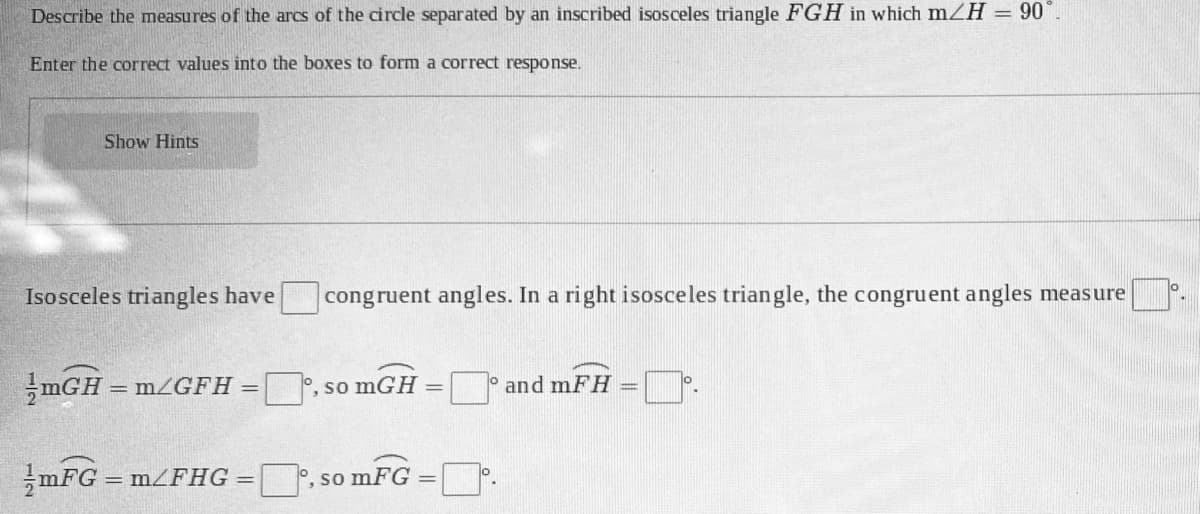 Describe the measures of the arcs of the circle separated by an inscribed isosceles triangle FGH in which m H = 90°.
Enter the correct values into the boxes to form a correct response.
Show Hints
Isosceles triangles have
congruent angles. In a right isosceles triangle, the congruent angles measure
mGH = m/GFH
|°, so mGH
and mFH
mFG = m/FHG
°, so mFG
!!
%3D
