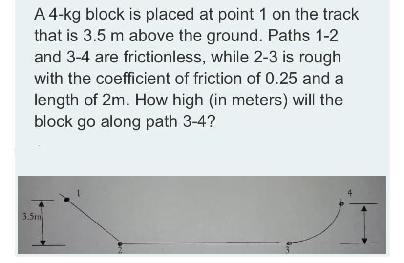 A 4-kg block is placed at point 1 on the track
that is 3.5 m above the ground. Paths 1-2
and 3-4 are frictionless, while 2-3 is rough
with the coefficient of friction of 0.25 and a
length of 2m. How high (in meters) will the
block go along path 3-4?
3.5m