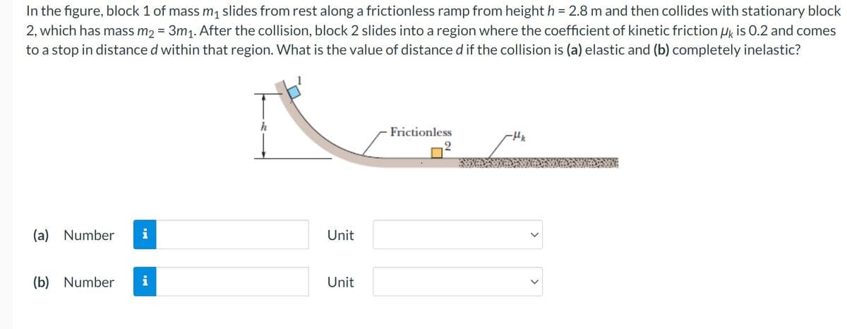 In the figure, block 1 of mass m₁ slides from rest along a frictionless ramp from height h = 2.8 m and then collides with stationary block
2, which has mass m₂ = 3m₁. After the collision, block 2 slides into a region where the coefficient of kinetic friction UK is 0.2 and comes
to a stop in distance d within that region. What is the value of distance d if the collision is (a) elastic and (b) completely inelastic?
h
Frictionless
-Hk
(a) Number i
(b) Number
Unit
Unit