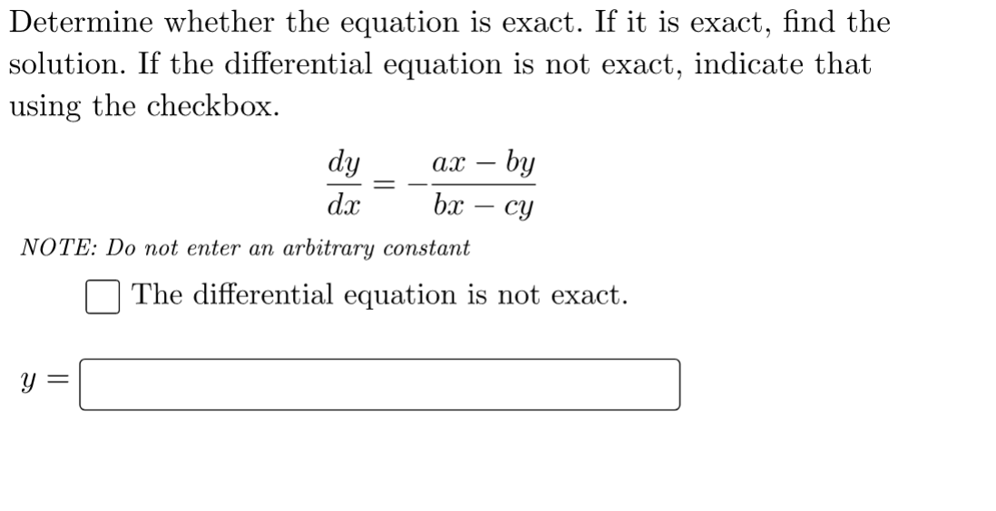 Determine whether the equation is exact. If it is exact, find the
solution. If the differential equation is not exact, indicate that
using the checkbox.
dy
ax - by
dx
bx - cy
NOTE: Do not enter an arbitrary constant
The differential equation is not exact.
y =