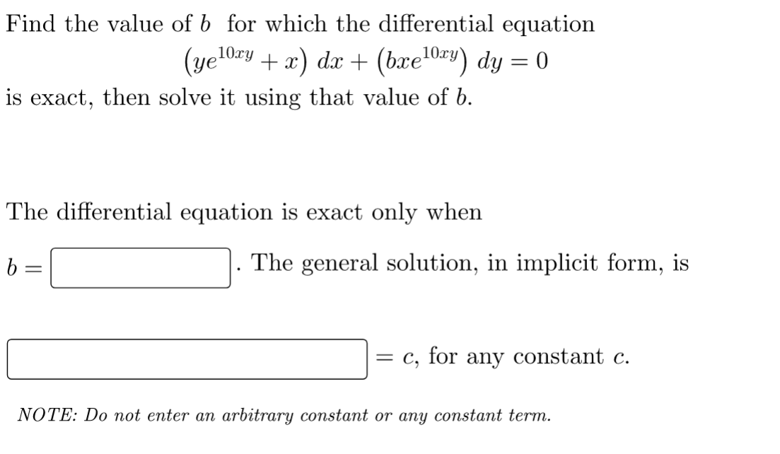 Find the value of b for which the differential equation
(yelory + x) dx + (bxe¹0ry) dy = 0
10xy
is exact, then solve it using that value of b.
The differential equation is exact only when
b
=
The general solution, in implicit form, is
=
for any constant c.
NOTE: Do not enter an arbitrary constant or any constant term.