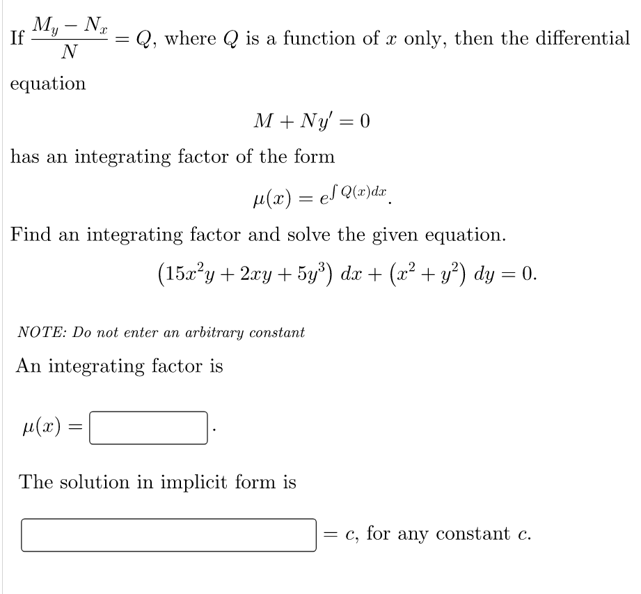 My - Nx
N
If
=
Q, where Q is a function of x only, then the differential
equation
M + Ny = 0
has an integrating factor of the form
µ(x) = eS Q(x)dx¸
Find an integrating factor and solve the given equation.
(15x²y + 2xy + 5y³) dx + (x² + y²) dy = 0.
NOTE: Do not enter an arbitrary constant
An integrating factor is
μ(2)
=
The solution in implicit form is
= c, for any constant c.