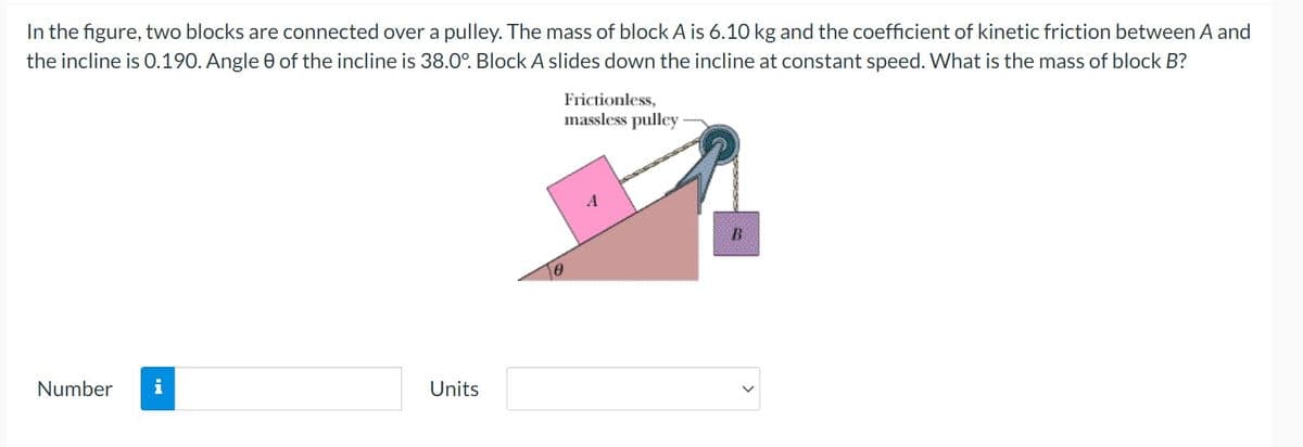 In the figure, two blocks are connected over a pulley. The mass of block A is 6.10 kg and the coefficient of kinetic friction between A and
the incline is 0.190. Angle 0 of the incline is 38.0°. Block A slides down the incline at constant speed. What is the mass of block B?
Frictionless,
massless pulley-
Number
Units
IN
B