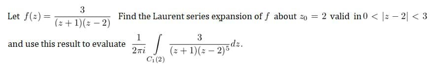 3
Let f(2)=
(2 + 1)(x - 2)
and use this result to evaluate
Find the Laurent series expansion of f about zo = 2 valid in 0 < |-2| <3
1
3
T
2πi
(2+1) (2-2)5 dz.
C₁(2)