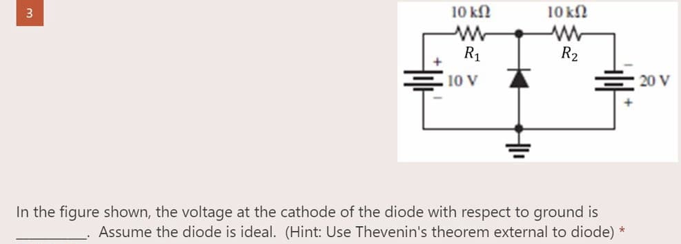 10 ΚΩ
3
R₂
20 V
In the figure shown, the voltage at the cathode of the diode with respect to ground is
Assume the diode is ideal. (Hint: Use Thevenin's theorem external to diode) *
+||+
10 ΚΩ
ww
R₁
10 V
