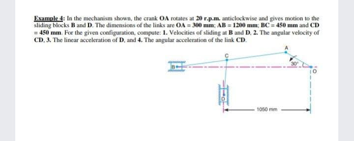 Example 4: In the mechanism shown, the crank OA rotates at 20 r.p.m. anticlockwise and gives motion to the
sliding blocks B and D. The dimensions of the links are OA = 300 mm; AB = 1200 mm; BC = 450 mm and CD
= 450 mm. For the given configuration, compute: 1. Velocities of sliding at B and D, 2. The angular velocity of
CD, 3. The linear acceleration of D, and 4. The angular acceleration of the link CD.
B
w he
1050 mm
