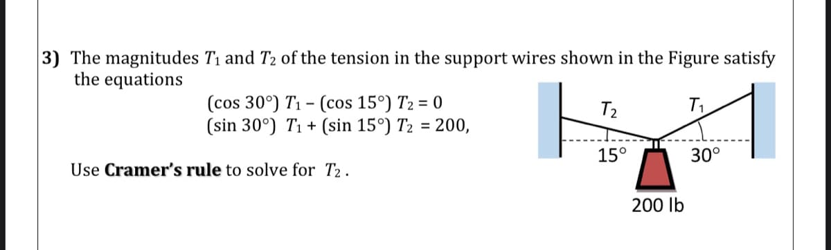 3) The magnitudes T1 and T2 of the tension in the support wires shown in the Figure satisfy
the equations
(cos 30°) T1 - (cos 15°) T2 = 0
(sin 30°) T1 + (sin 15°) T2 = 200,
T2
15°
30°
Use Cramer's rule to solve for T2.
200 lb
