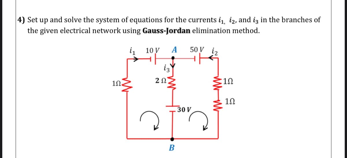 |4) Set up and solve the system of equations for the currents i, iz, and iz in the branches of
the given electrical network using Gauss-Jordan elimination method.
10 V
A
50 V i2
i3
1N.
2Ω
:10
10
30 V
В
WWW
