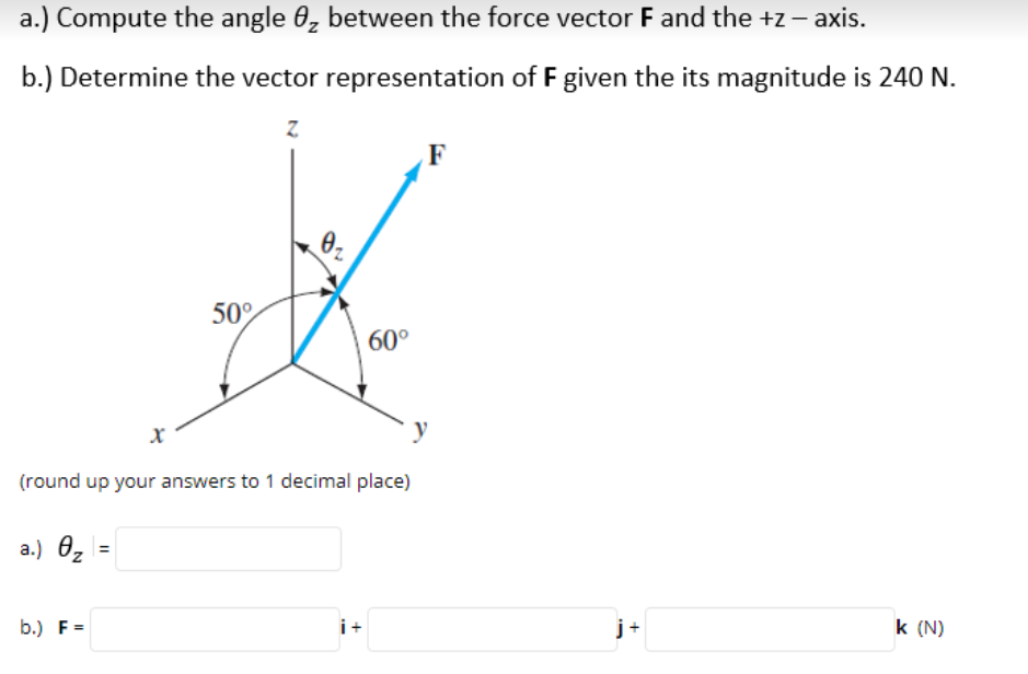 a.) Compute the angle 0, between the force vector F and the +z – axis.
b.) Determine the vector representation of F given the its magnitude is 240 N.
Z.
F
50°
60°
(round up your answers to 1 decimal place)
a.) 0z
b.) F =
i+
j+
k (N)
