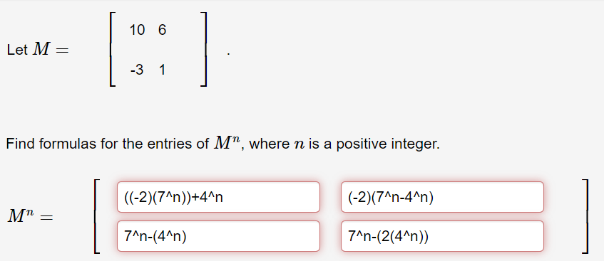 Let M =
10 6
[::
-3 1
Find formulas for the entries of M", where n is a positive integer.
Mn =
((-2)(7^n))+4^n
7^n-(4^n)
(-2)(7^n-4^n)
7^n-(2(4^n))