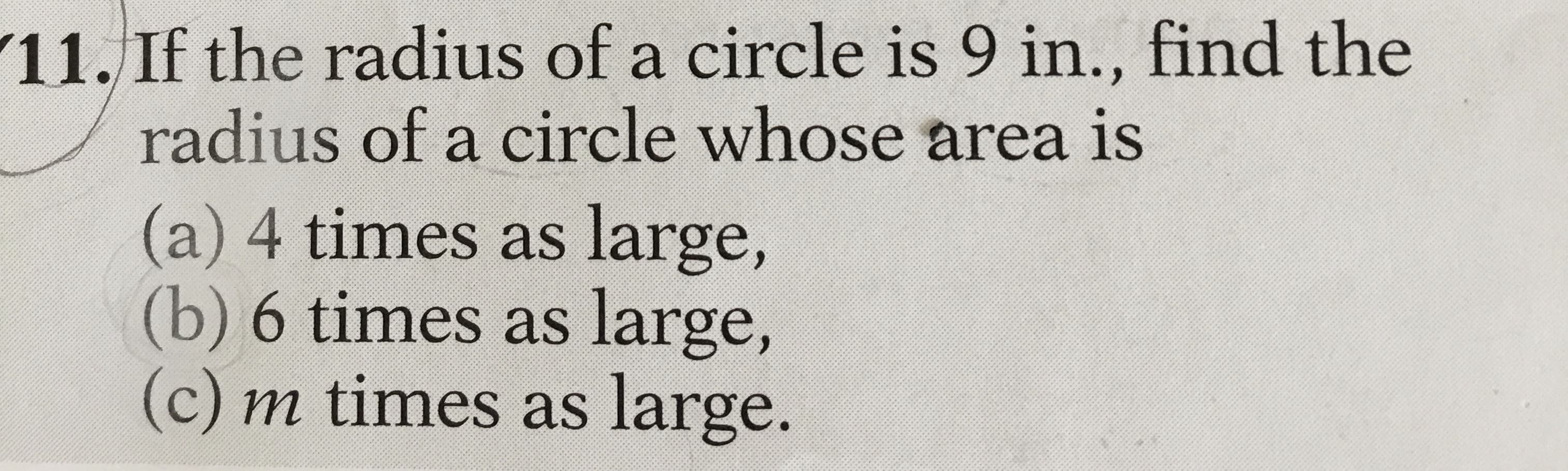 11. If the radius of a circle is 9 in., find the
radius of a circle whose area is
(a) 4 times as large,
(b) 6 times as large,
(c) m times as large.
