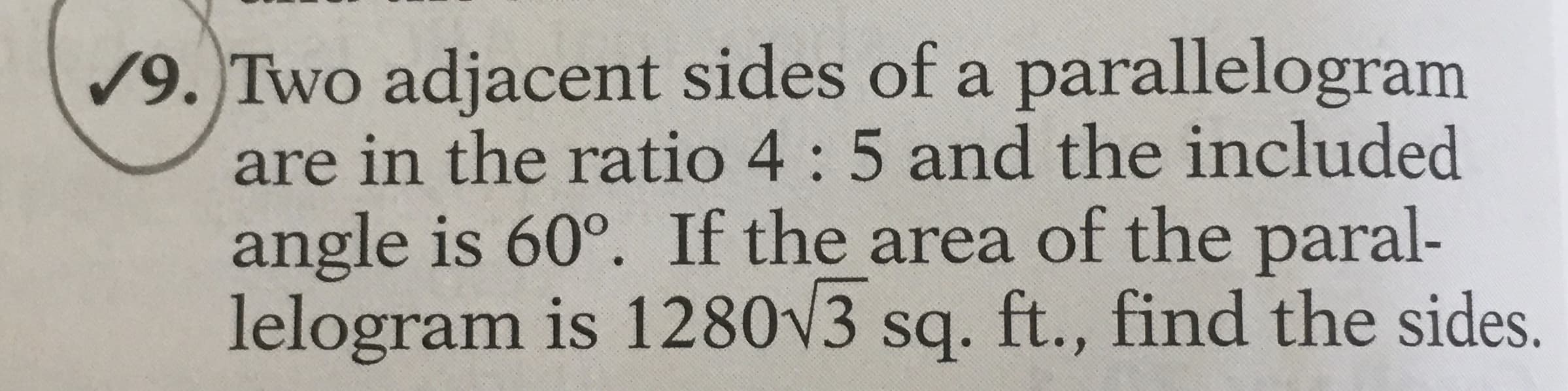 /9. Two adjacent sides of a parallelogram
are in the ratio 4 : 5 and the included
angle is 60°. If the area of the paral-
lelogram is 1280V3 sq. ft., find the sides.
