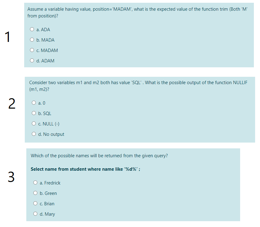 Assume a variable having value, position='MADAM', what is the expected value of the function trim (Both 'M'
from position)?
O a. ADA
1
ОБ. МADA
O c. MADAM
O d. ADAM
Consider two variables m1 and m2 both has value 'SQL'. What is the possible output of the function NULLIF
(m1, m2)?
O a. 0
O b. SQL
O c. NULL (-)
O d. No output
Which of the possible names will be returned from the given query?
Select name from student where name like %d%' ;
3
a. Fredrick
O b. Green
O c. Brian
O d. Mary
