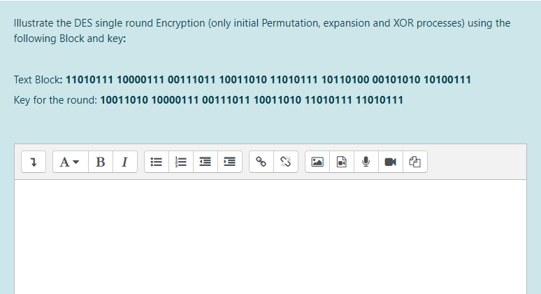 Illustrate the DES single round Encryption (only initial Permutation, expansion and XOR processes) using the
following Block and key:
Text Block: 11010111 10000111 00111011 10011010 11010111 10110100 00101010 10100111
Key for the round: 10011010 10000111 00111011 10011010 11010111 11010111
A- BI
E E E E
