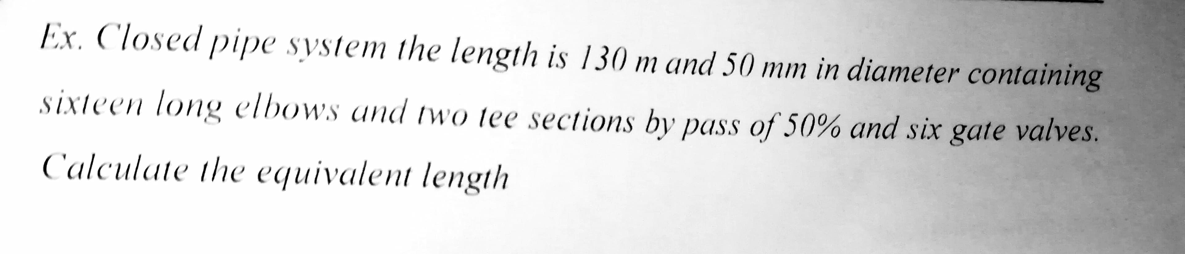 Ex. Closed pipe system the length is 130 m and 50 mm in diameter containing
sixteen long elbows and two tee sections by pass of 50% and six gate valves.
Calculate the equivalent length
