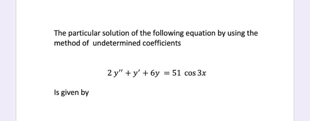 The particular solution of the following equation by using the
method of undetermined coefficients
2 y" + y' + 6y
= 51 cos3x
Is given by
