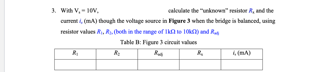 3. With V, 10V,
calculate the "unknown" resistor R. and the
current is (mA) though the voltage source in Figure 3 when the bridge is balanced, using
resistor values R₁, R2, (both in the range of 1k0 to 10kn) and Radj
Table B: Figure 3 circuit values
Radj
R₁
R₂
Rx
is (mA)