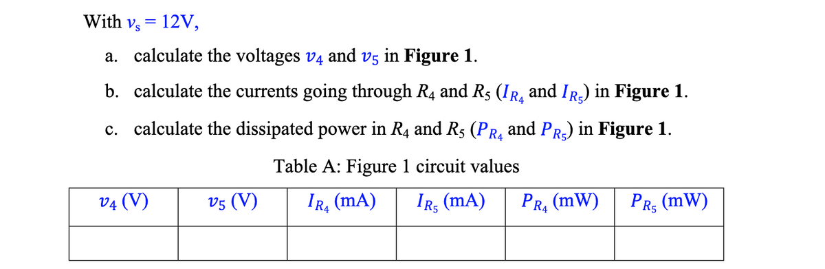 With vs = 12V,
a. calculate the voltages v4 and v5 in Figure 1.
b. calculate the currents going through R4 and RÃ (IR and IÂ) in Figure 1.
c. calculate the dissipated power in R4 and R5 (PR₁ and PR5) in Figure 1.
Table A: Figure 1 circuit values
IRS (MA)
V4 (V)
V5 (V)
IR (MA)
14
PR₂ (MW)
PRÇ (mW)