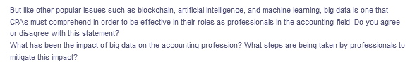 But like other popular issues such as blockchain, artificial intelligence, and machine learning, big data is one that
CPAS must comprehend in order to be effective in their roles as professionals in the accounting field. Do you agree
or disagree with this statement?
What has been the impact of big data on the accounting profession? What steps are being taken by professionals to
mitigate this impact?

