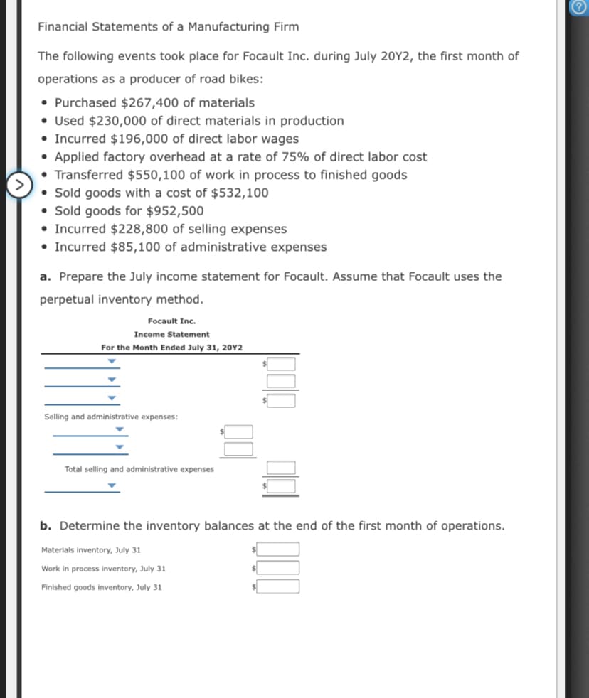 Financial Statements of a Manufacturing Firm
The following events took place for Focault Inc. during July 20Y2, the first month of
operations as a producer of road bikes:
• Purchased $267,400 of materials
• Used $230,000 of direct materials in production
• Incurred $196,000 of direct labor wages
• Applied factory overhead at a rate of 75% of direct labor cost
• Transferred $550,100 of work in process to finished goods
• Sold goods with a cost of $532,100
• Sold goods for $952,500
• Incurred $228,800 of selling expenses
• Incurred $85,100 of administrative expenses
a. Prepare the July income statement for Focault. Assume that Focault uses the
perpetual inventory method.
Focault Inc.
Income Statement
For the Month Ended July 31, 20Y2
Selling and administrative expenses:
Total selling and administrative expenses
b. Determine the inventory balances at the end of the first month of operations.
Materials inventory, July 31
Work in process inventory, July 31
Finished goods inventory, July 31
