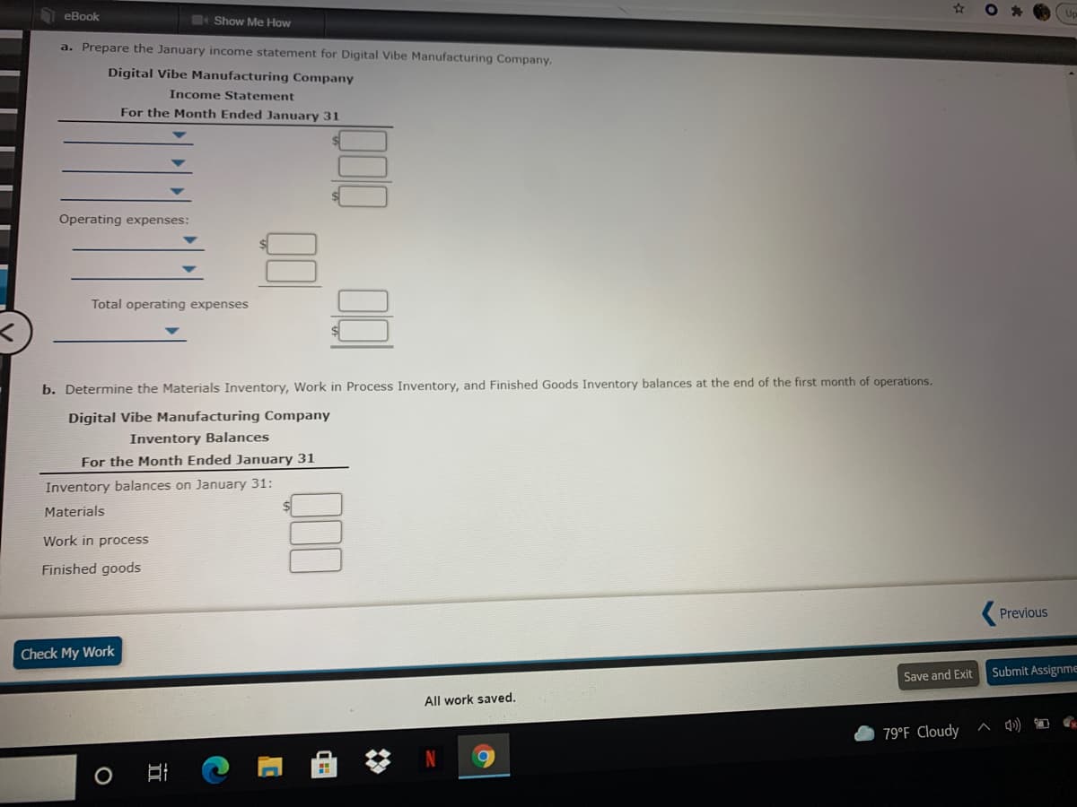 еВook
Show Me How
a. Prepare the January income statement for Digital Vibe Manufacturing Company.
Digital Vibe Manufacturing Company
Income Statement
For the Month Ended January 31
Operating expenses:
Total operating expenses
b. Determine the Materials Inventory, Work in Process Inventory, and Finished Goods Inventory balances at the end of the first month of operations.
Digital Vibe Manufacturing Company
Inventory Balances
For the Month Ended January 31
Inventory balances on January 31:
Materials
Work in process
Finished goods
Previous
Check My Work
Submit Assignme
Save and Exit
All work saved.
79°F Cloudy
