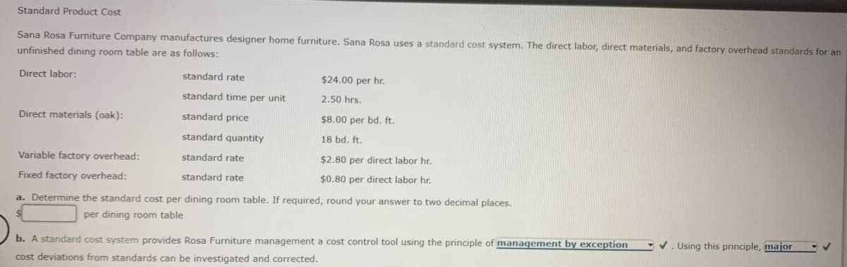 Standard Product Cost
Sana Rosa Furniture Company manufactures designer home furniture. Sana Rosa uses a standard cost system. The direct labor, direct materials, and factory overhead standards for an
unfinished dining room table are as follows:
Direct labor:
standard rate
$24.00 per hr.
standard time per unit
2.50 hrs.
Direct materials (oak):
standard price
$8.00 per bd. ft.
standard quantity
18 bd. ft.
Variable factory overhead:
standard rate
$2.80 per direct labor hr.
Fixed factory overhead:
standard rate
$0.80 per direct labor hr,
a. Determine the standard cost per dining room table. If required, round your answer to two decimal places.
per dining room table
V. Using this principle, major
b. A standard cost system provides Rosa Furniture management a cost control tool using the principle of management by exception
cost deviations from standards can be investigated and corrected.
