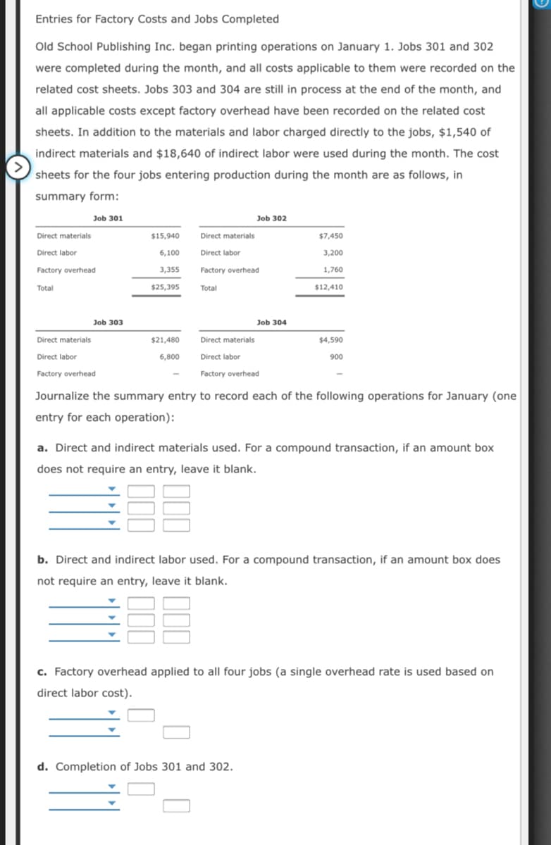 Entries for Factory Costs and Jobs Completed
Old School Publishing Inc. began printing operations on January 1. Jobs 301 and 302
were completed during the month, and all costs applicable to them were recorded on the
related cost sheets. Jobs 303 and 304 are still in process at the end of the month, and
all applicable costs except factory overhead have been recorded on the related cost
sheets. In addition to the materials and labor charged directly to the jobs, $1,540 of
indirect materials and $18,640 of indirect labor were used during the month. The cost
sheets for the four jobs entering production during the month are as follows, in
summary form:
Job 301
Job 302
Direct materials
$15,940
Direct materials
$7,450
Direct labor
6,100
Direct labor
3,200
Factory overhead
3,355
Factory overhead
1,760
Total
$25,395
Total
$12,410
Job 303
Job 304
Direct materials
$21,480
Direct materials
$4,590
Direct labor
6,800
Direct labor
900
Factory overhead
Factory overhead
Journalize the summary entry to record each of the following operations for January (one
entry for each operation):
a. Direct and indirect materials used. For a compound transaction, if an amount box
does not require an entry, leave it blank.
b. Direct and indirect labor used. For a compound transaction, if an amount box does
not require an entry, leave it blank.
c. Factory overhead applied to all four jobs (a single overhead rate is used based on
direct labor cost).
d. Completion of Jobs 301 and 302.
