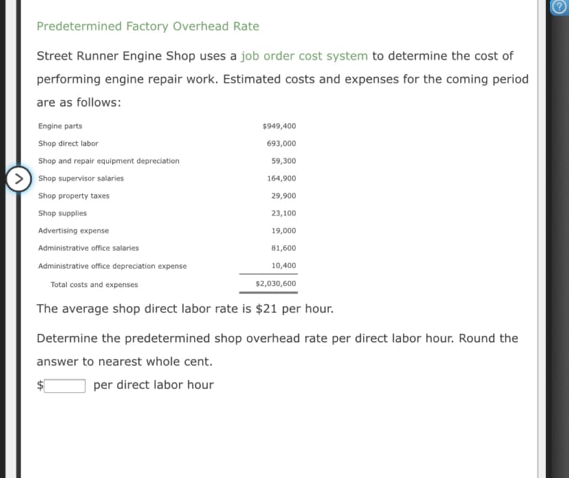 Predetermined Factory Overhead Rate
Street Runner Engine Shop uses a job order cost system to determine the cost of
performing engine repair work. Estimated costs and expenses for the coming period
are as follows:
Engine parts
$949,400
Shop direct labor
693,000
Shop and repair equipment depreciation
59,300
Shop supervisor salaries
164,900
Shop property taxes
29,900
Shop supplies
23,100
Advertising expense
19,000
Administrative office salaries
81,600
Administrative office depreciation expense
10,400
Total costs and expenses
$2,030,600
The average shop direct labor rate is $21 per hour.
Determine the predetermined shop overhead rate per direct labor hour. Round the
answer to nearest whole cent.
per direct labor hour
