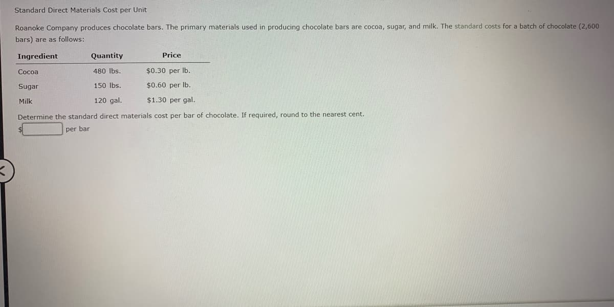 Standard Direct Materials Cost per Unit
Roanoke Company produces chocolate bars. The primary materials used in producing chocolate bars are cocoa, sugar, and milk. The standard costs for a batch of chocolate (2,600
bars) are as follows:
Ingredient
Quantity
Price
Cocoa
480 Ibs.
$0.30 per Ib.
Sugar
150 Ibs.
$0.60 per Ib.
Milk
120 gal.
$1.30 per gal.
Determine the standard direct materials cost per bar of chocolate. If required, round to the nearest cent.
per bar
