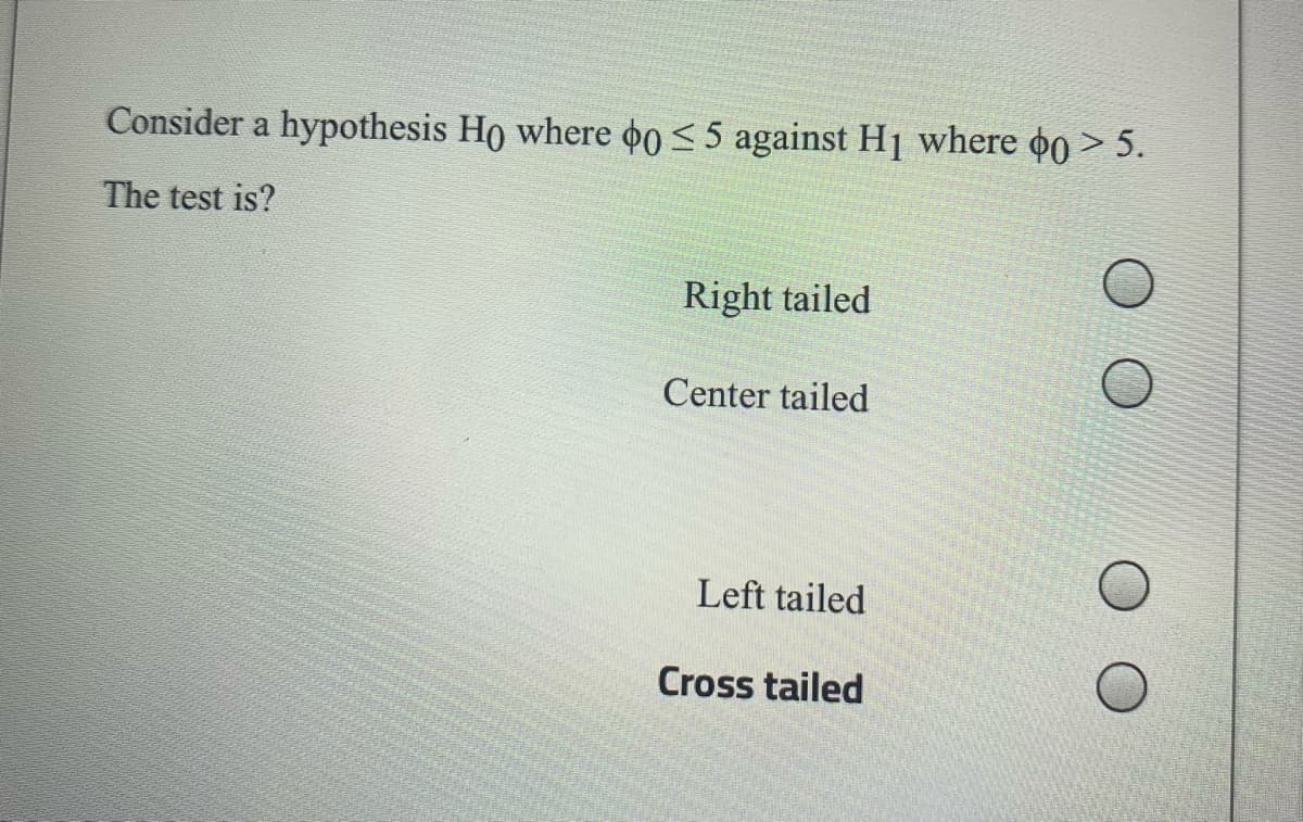 Consider a hypothesis Ho where o0 < 5 against Hj where o0 > 5.
The test is?
Right tailed
Center tailed
Left tailed
Cross tailed
