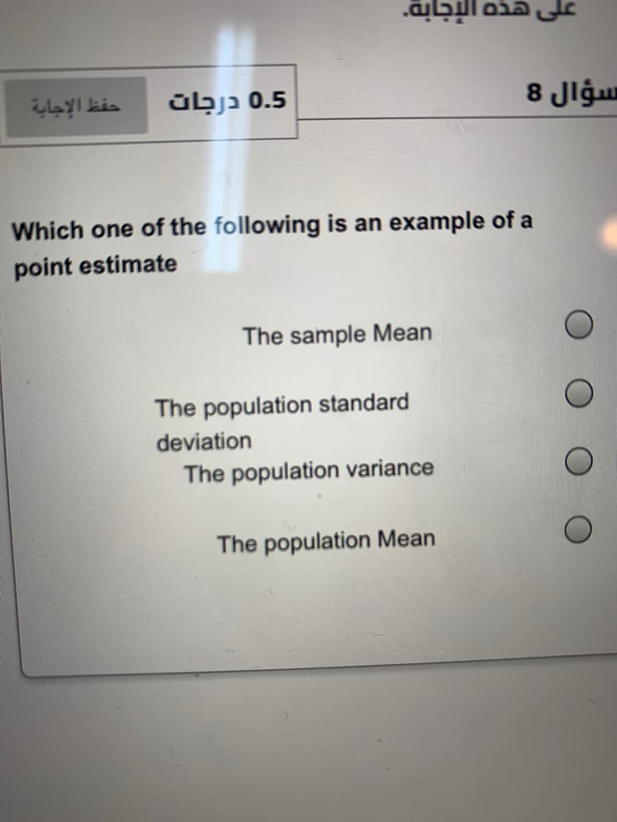 على هذه الإجابة.
حفظ الإجاية
übjɔ 0.5
سؤال 8
Which one of the following is an example of a
point estimate
The sample Mean
The population standard
deviation
The population variance
The population Mean
