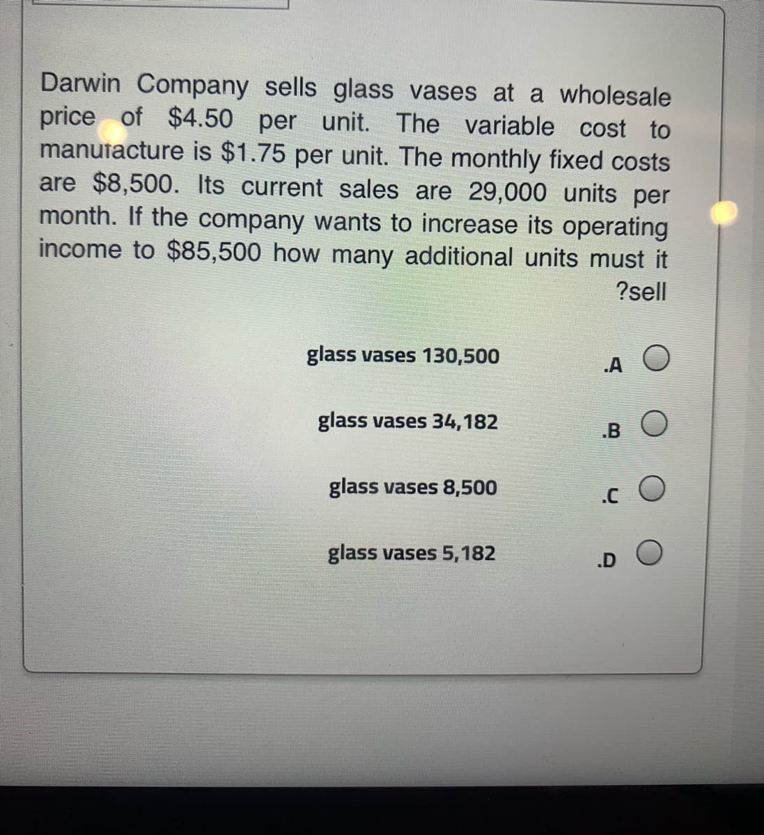 Darwin Company sells glass vases at a wholesale
price of $4.50 per unit. The variable cost to
manutacture is $1.75 per unit. The monthly fixed costs
are $8,500. Its current sales are 29,000 units per
month. If the company wants to increase its operating
income to $85,500 how many additional units must it
?sell
glass vases 130,500
A O
glass vases 34,182
BO
glass vases 8,500
.c O
glass vases 5,182
.D O
