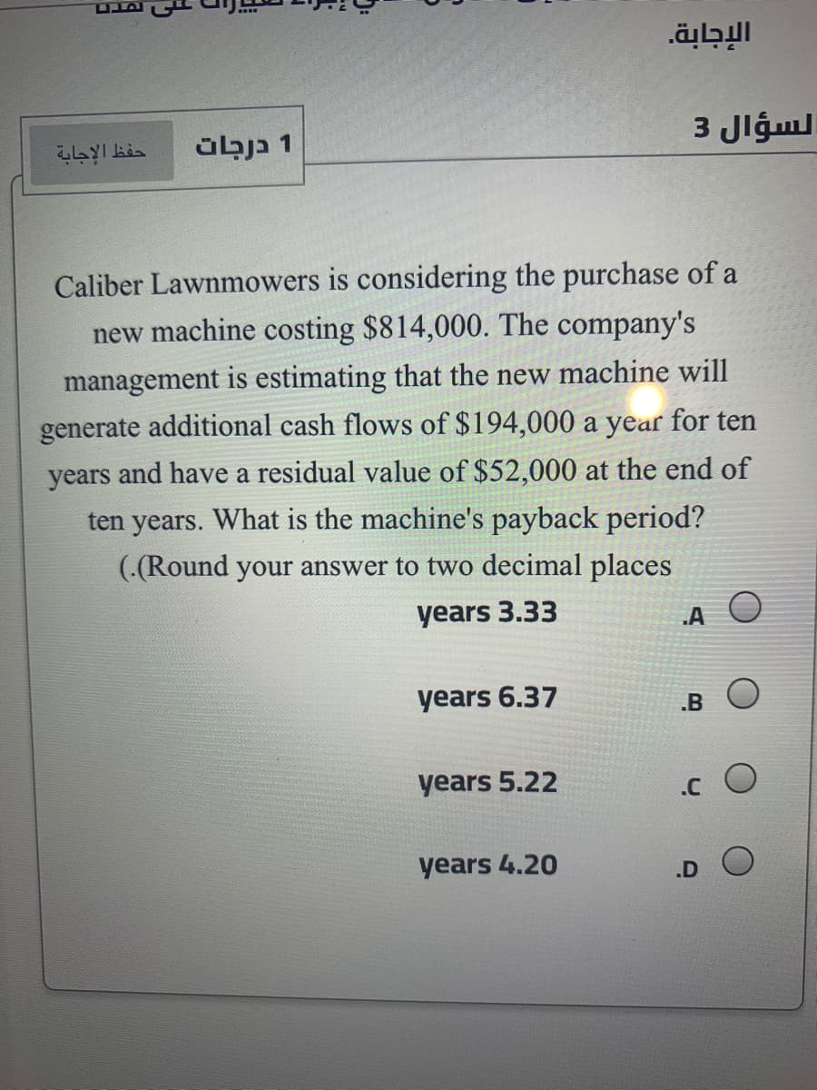 וםשבם
الإجابة.
1 כןבב
3 Jlgul
Caliber Lawnmowers is considering the purchase of a
new machine costing $814,000. The company's
management is estimating that the new machine will
generate additional cash flows of $194,000 a year for ten
years and have a residual value of $52,000 at the end of
ten years. What is the machine's payback period?
(.(Round your answer to two decimal places
years 3.33
.A
years 6.37
.B
years 5.22
years 4.20
.D O
