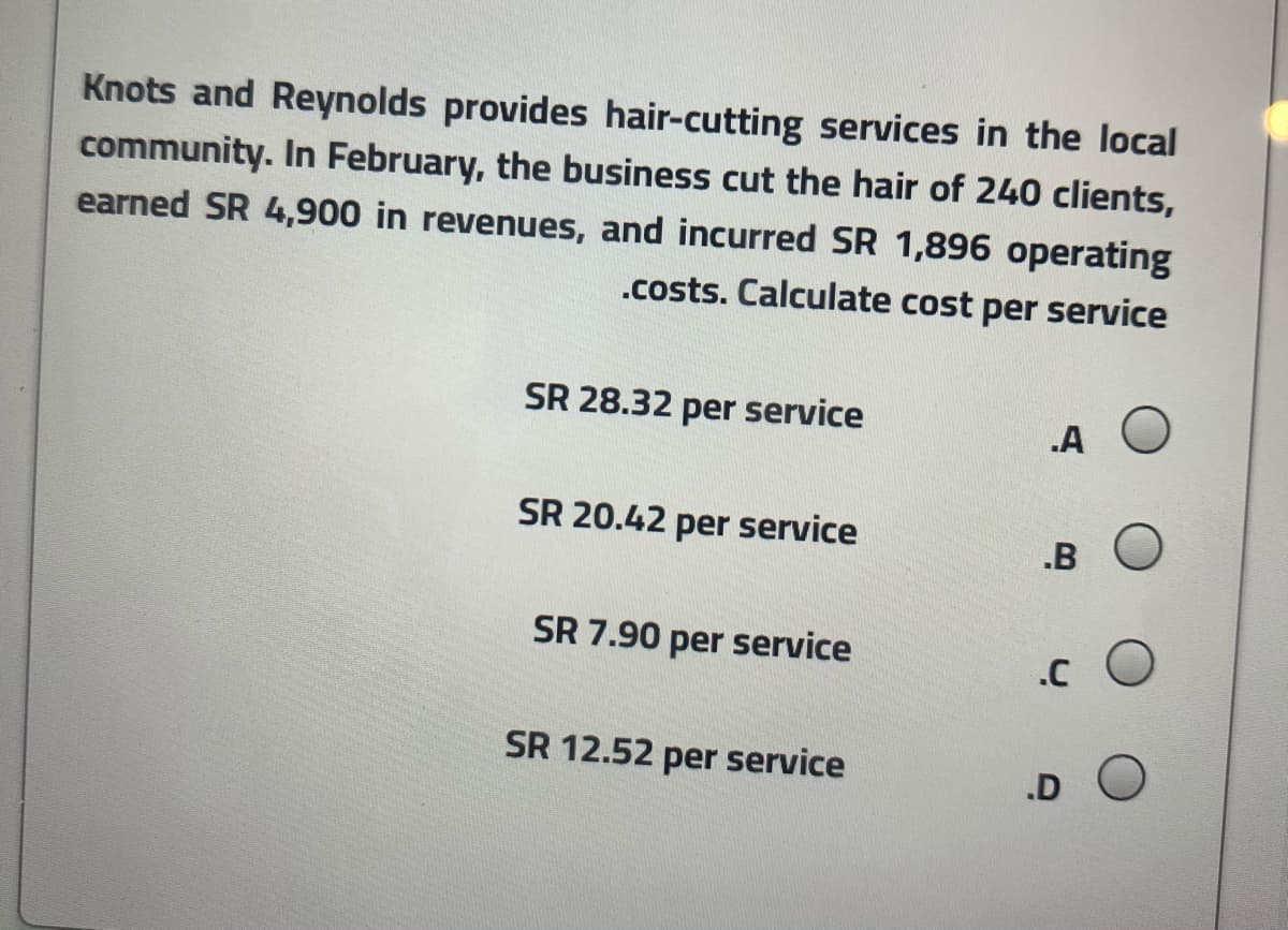 Knots and Reynolds provides hair-cutting services in the local
community. In February, the business cut the hair of 240 clients,
earned SR 4,900 in revenues, and incurred SR 1,896 operating
.costs. Calculate cost per service
SR 28.32 per service
.A
SR 20.42 per service
.B
SR 7.90 per service
SR 12.52 per service
.D
