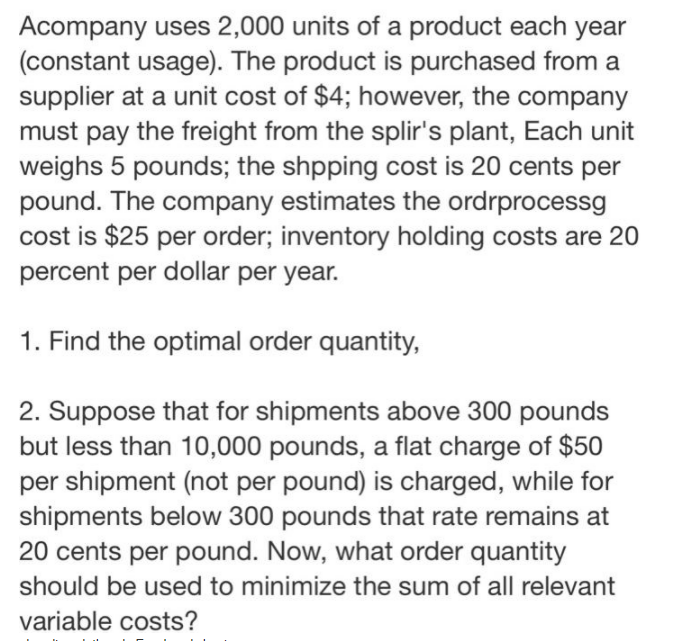 Acompany uses 2,000 units of a product each year
(constant usage). The product is purchased from a
supplier at a unit cost of $4; however, the company
must pay the freight from the splir's plant, Each unit
weighs 5 pounds; the shpping cost is 20 cents per
pound. The company estimates the ordrprocessg
cost is $25 per order; inventory holding costs are 20
percent per dollar per year.
1. Find the optimal order quantity,
2. Suppose that for shipments above 300 pounds
but less than 10,000 pounds, a flat charge of $50
per shipment (not per pound) is charged, while for
shipments below 300 pounds that rate remains at
20 cents per pound. Now, what order quantity
should be used to minimize the sum of all relevant
variable costs?
