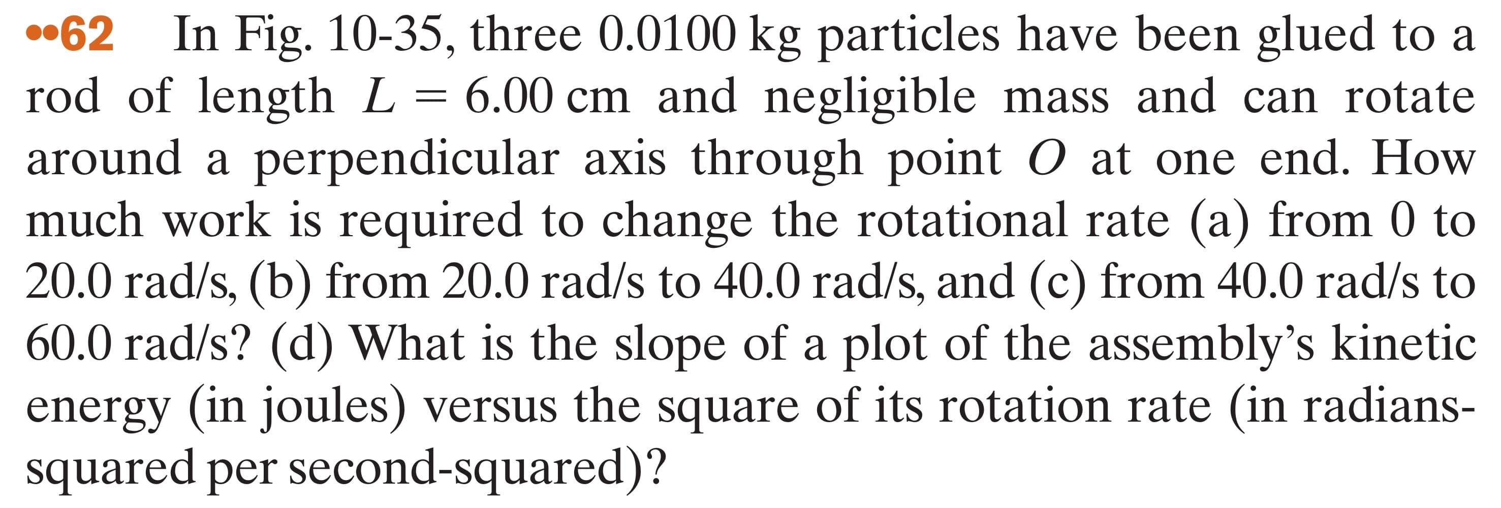 •62
In Fig. 10-35, three 0.0100 kg particles have been glued to a
rod of length L= 6.00 cm and negligible mass and can rotate
around a perpendicular axis through point O at one end. How
much work is required to change the rotational rate (a) from 0 to
20.0 rad/s, (b) from 20.0 rad/s to 40.0 rad/s, and (c) from 40.0 rad/s to
60.0 rad/s? (d) What is the slope of a plot of the assembly's kinetic
energy (in joules) versus the square of its rotation rate (in radians-
squared per second-squared)?
