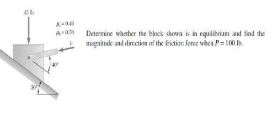 45 lb
4=0.40
4 = 0.30
Determine whether the block shown is in equilibrium and find the
magnitude and direction of the friction force when P= 100 lb.
40
