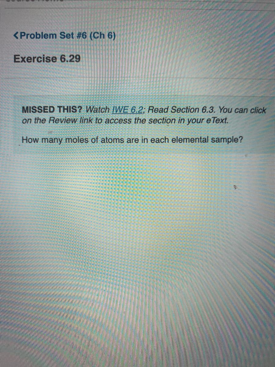 <Problem Set #6 (Ch 6)
Exercise 6.29
MISSED THIS? Watch IWE 6.2; Read Section 6.3. You can click
on the Review link to access the section in your e Text.
How many moles of atoms are in each elemental sample?
