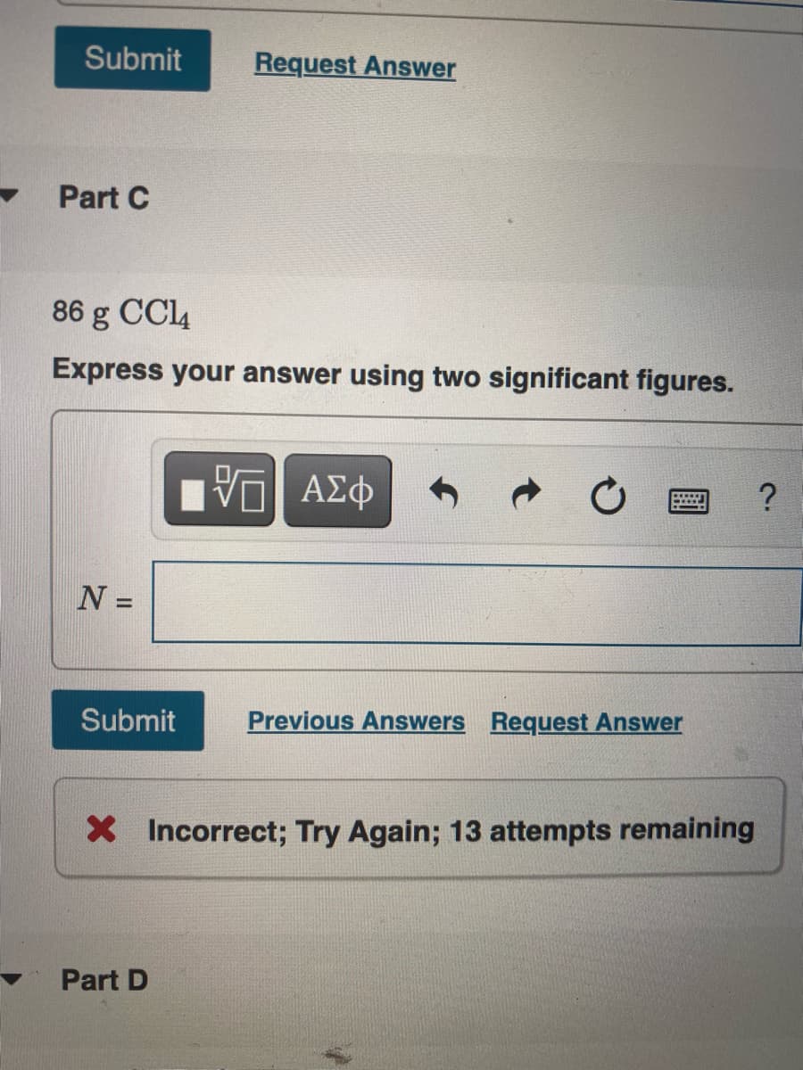 Submit
Request Answer
Part C
86 g CCl4
Express your answer using two significant figures.
N =
Submit
Previous Answers Request Answer
X Incorrect; Try Again; 13 attempts remaining
Part D
