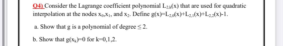 Q4) Consider the Lagrange coefficient polynomial L2(x) that are used for quadratic
interpolation at the nodes xo,X1, and x2. Define g(x)=L20(x)+L21(x)+L2.2(x)-1.
a. Show that g is a polynomial of degree < 2.
b. Show that g(x)=D0 for k=0,1,2.
