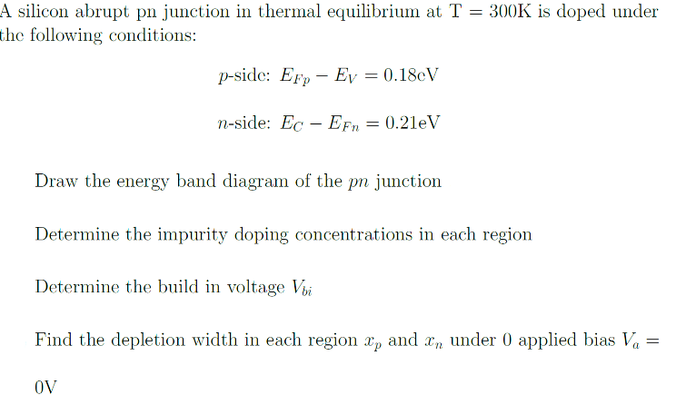 A silicon abrupt pn junction in thermal equilibrium at T = 300K is doped under
the following conditions:
p-side: Erp Ev = 0.18cV
-
n-side: EcEFn = 0.21eV
Draw the energy band diagram of the pn junction
Determine the impurity doping concentrations in each region
Determine the build in voltage Vbi
Find the depletion width in each region xp and x under 0 applied bias V₁ =
a
OV