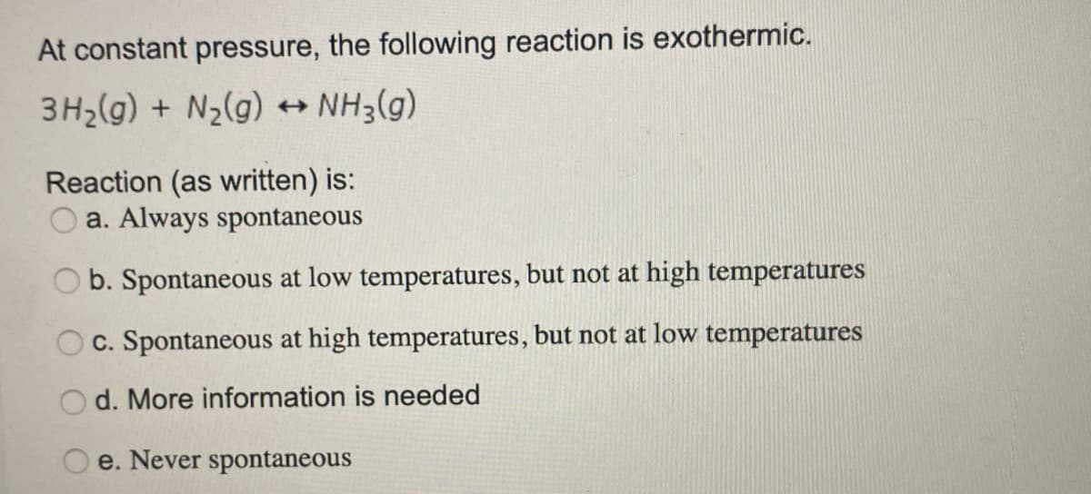 At constant pressure, the following reaction is exothermic.
3H2(g) + N2(g) + NH3(g)
Reaction (as written) is:
a. Always spontaneous
b. Spontaneous at low temperatures, but not at high temperatures
O c. Spontaneous at high temperatures, but not at low temperatures
Od. More information is needed
e. Never spontaneous
