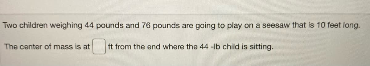 Two children weighing 44 pounds and 76 pounds are going to play on a seesaw that is 10 feet long.
The center of mass is at
ft from the end where the 44 -lb child is sitting.
