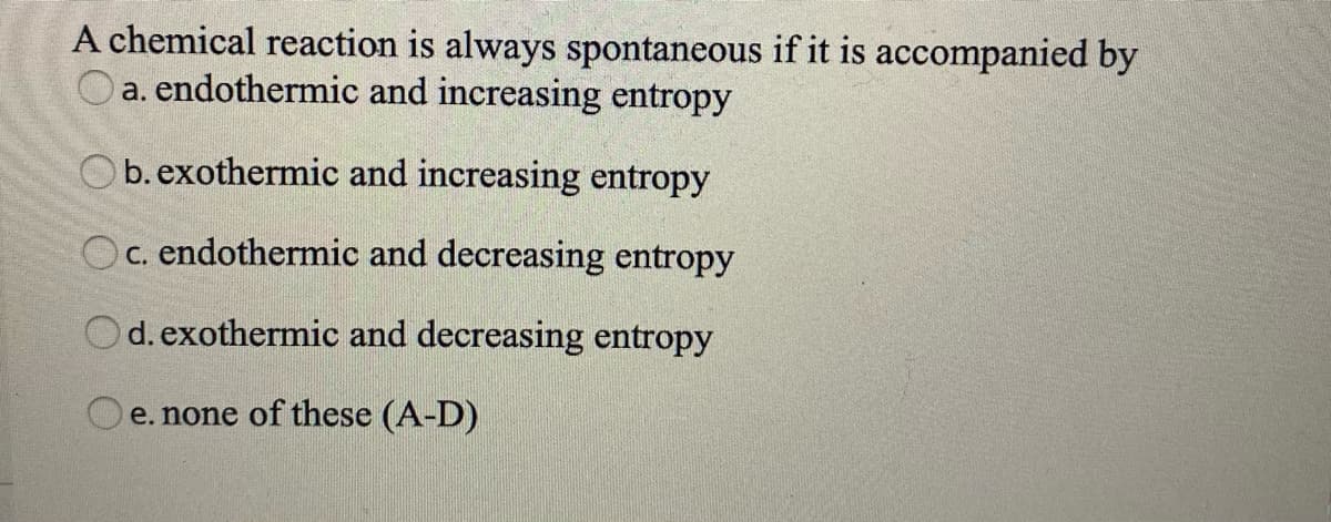 A chemical reaction is always spontaneous if it is accompanied by
Oa. endothermic and increasing entropy
Ob.exothermic and increasing entropy
Oc. endothermic and decreasing entropy
Od. exothermic and decreasing entropy
e. none of these (A-D)

