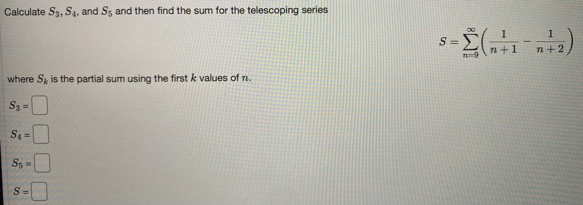 Calculate S3, S4, and S5 and then find the sum for the telescoping series
00
1
S =
n+1
n+ 2
n=9
where Sk is the partial sum using the first k values of n.
S3 =
S4 =
S5 =
S =
