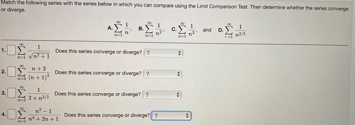 Match the following series with the series below in which you can compare using the Limit Comparison Test. Then determine whether the series converge
or diverge.
00
1
A. E
1
D. 1
1=1 n3/2
B.
c. 1
and
n2'
n=1
n=1
n3'
n=1
1.DŽ
1
Does this series converge or diverge? ?
n=1 Vn² + 1
2.
n + 2
Does this series converge or diverge? ?
n=3 (n + 1)2
1
3.
Does this series converge or diverge? ?
2+ n3/2
n=2
n2 – 1
n4 + 2n + 1
4.
Does this series converge or diverge? ?
n=1
