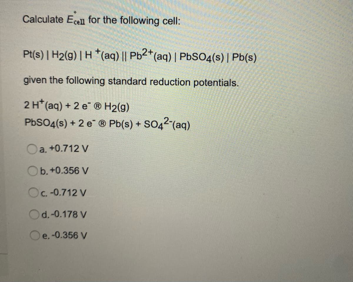 Calculate Ecell for the following cell:
Pt(s) | H2(g) | H *(aq) || Pb2*(aq) | PBSO4(s) | Pb(s)
given the following standard reduction potentials.
2H*(aq) + 2 e ® H2(g)
PbSO4(s) + 2 e ® Pb(s) + SO42-(aq)
Oa. +0.712 V
Ob. +0.356 V
Oc. -0.712 V
Od.-0.178 V
Oe. -0.356 V
