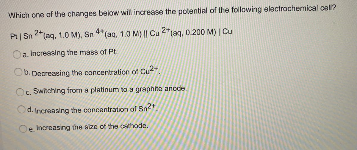 Which one of the changes below will increase the potential of the following electrochemical cell?
Pt | Sn 2*(aq, 1.0 M), Sn 4*(aq, 1.0 M) || Cu 2*(aq, 0.200 M) | Cu
a. Increasing the mass of Pt.
b. Decreasing the concentration of Cu²+.
Oc. Switching from a platinum to a graphite anode.
d. Increasing the concentration of Sn2+.
e. Increasing the size of the cathode.
