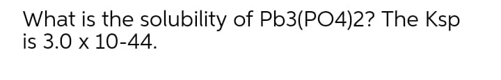 What is the solubility of Pb3(PO4)2? The Ksp
is 3.0 x 10-44.
